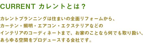 カレントプランニングは住まいの全面リフォームから、カーテン・照明・エアコン・エクステリアなどのインテリアのコーディネートまで、お家のことなら何でも取り扱い、あらゆる空間をプロデュースする会社です。