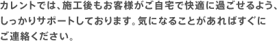 カレントでは、施工後もお客様がご自宅で快適に過ごせるよう、しっかりサポートしております。気になることがあればすぐにご連絡ください。